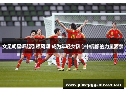 女足明星崛起引领风潮 成为年轻女孩心中偶像的力量源泉 女足明星崛起引领风潮 成为年轻女孩心中偶像的力量源泉